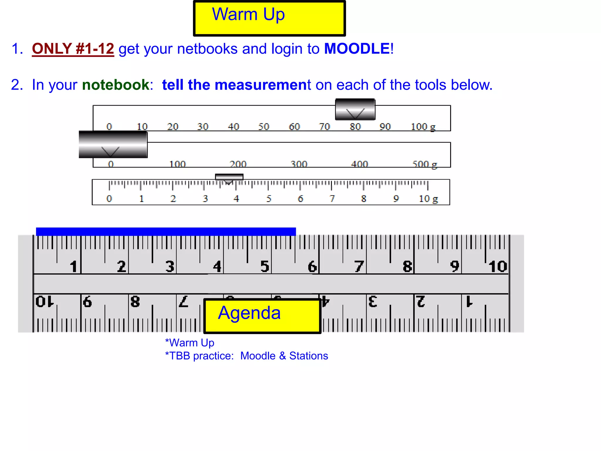 Warm Up
1. ONLY #1-12 get your netbooks and login to MOODLE!

2. In your notebook: tell the measurement on each of the tools below.




                                Agenda
                      *Warm Up
                      *TBB practice: Moodle & Stations
 