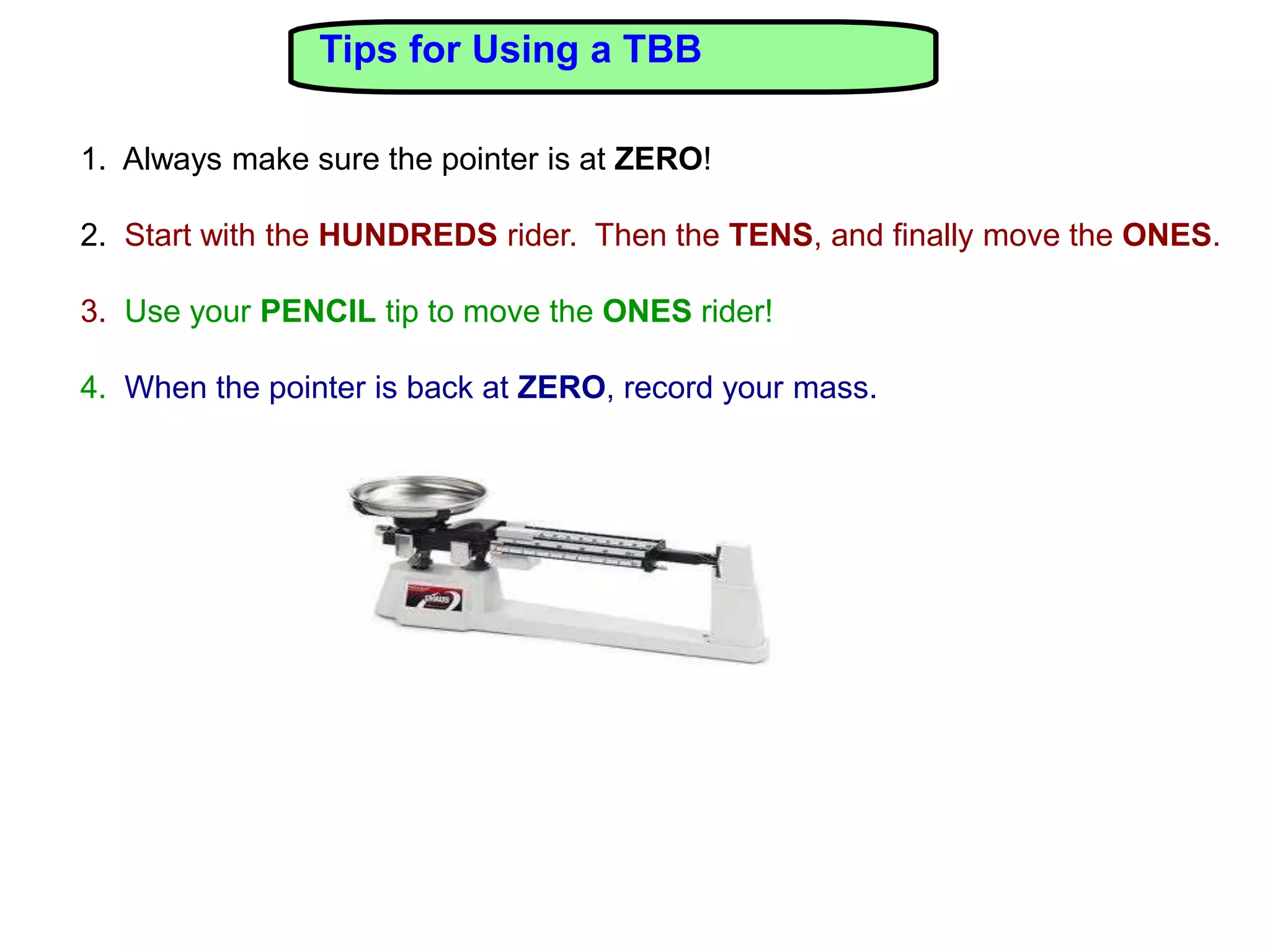 Tips for Using a TBB

1. Always make sure the pointer is at ZERO!

2. Start with the HUNDREDS rider. Then the TENS, and finally move the ONES.

3. Use your PENCIL tip to move the ONES rider!

4. When the pointer is back at ZERO, record your mass.
 