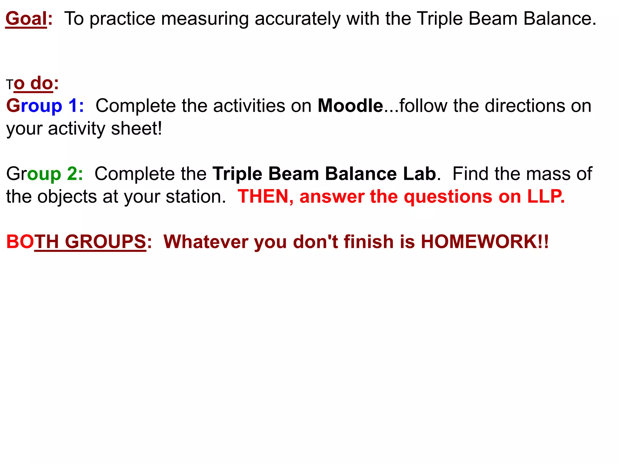 Goal: To practice measuring accurately with the Triple Beam Balance.


Todo:
Group 1: Complete the activities on Moodle...follow the directions on
your activity sheet!

Group 2: Complete the Triple Beam Balance Lab. Find the mass of
the objects at your station. THEN, answer the questions on LLP.

BOTH GROUPS: Whatever you don't finish is HOMEWORK!!
 