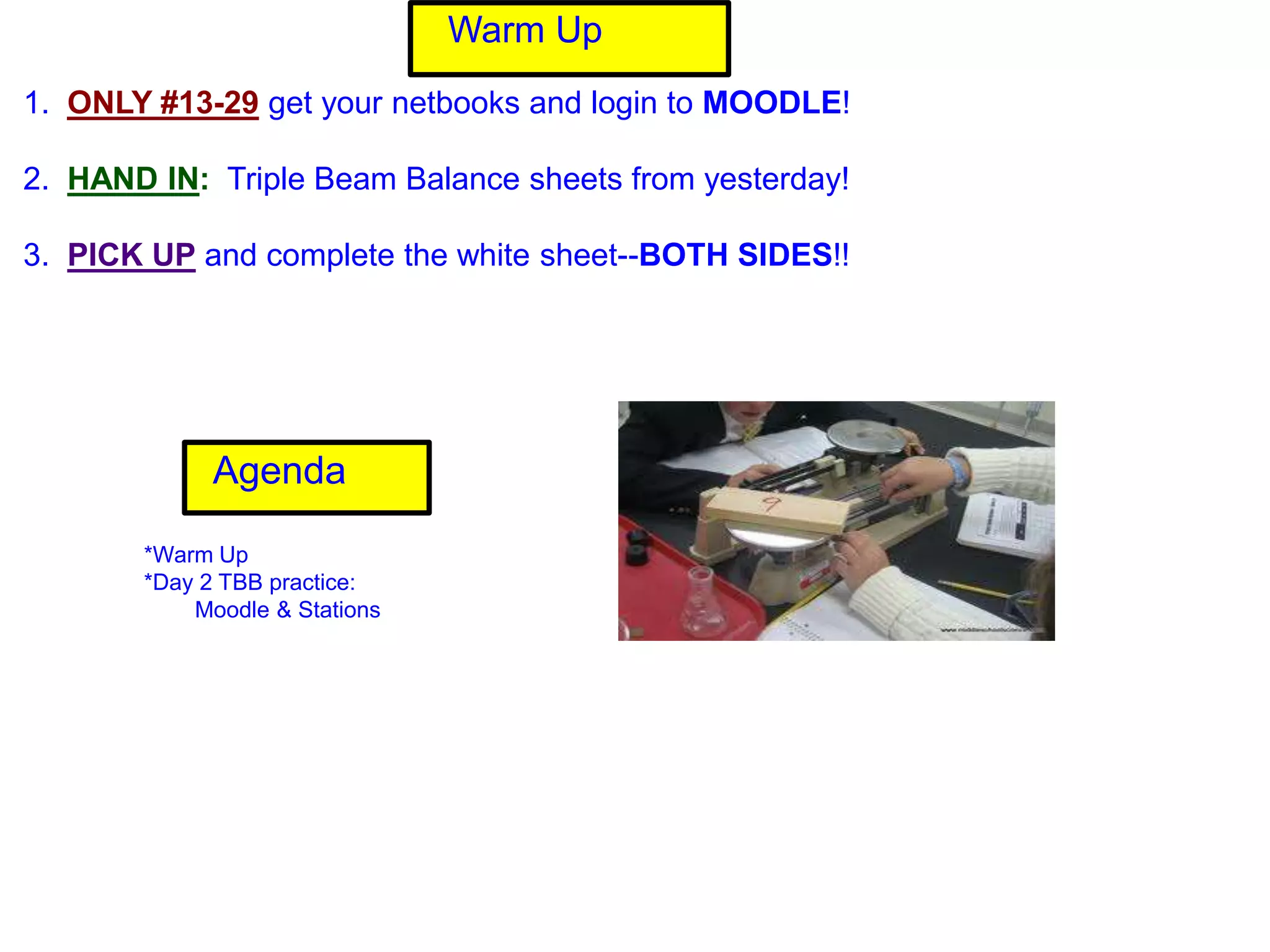 Warm Up
1. ONLY #13-29 get your netbooks and login to MOODLE!

2. HAND IN: Triple Beam Balance sheets from yesterday!

3. PICK UP and complete the white sheet--BOTH SIDES!!




             Agenda

       *Warm Up
       *Day 2 TBB practice:
           Moodle & Stations
 