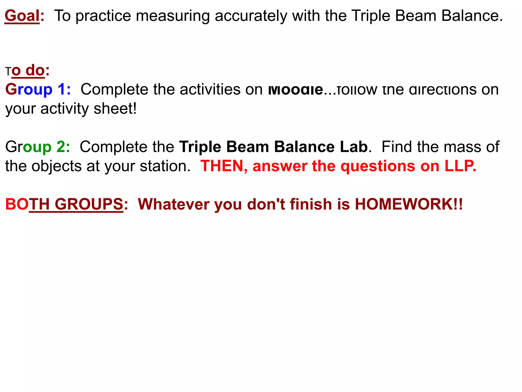 Goal: To practice measuring accurately with the Triple Beam Balance.


Todo:
Group 1: Complete the activities on Moodle...follow the directions on
your activity sheet!

Group 2: Complete the Triple Beam Balance Lab. Find the mass of
the objects at your station. THEN, answer the questions on LLP.

BOTH GROUPS: Whatever you don't finish is HOMEWORK!!
 