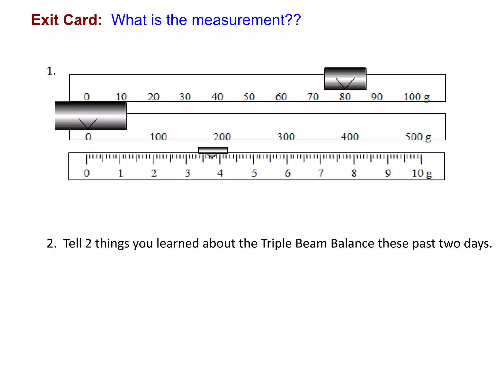 Exit Card: What is the measurement??


  1.




  2. Tell 2 things you learned about the Triple Beam Balance these past two days.
 