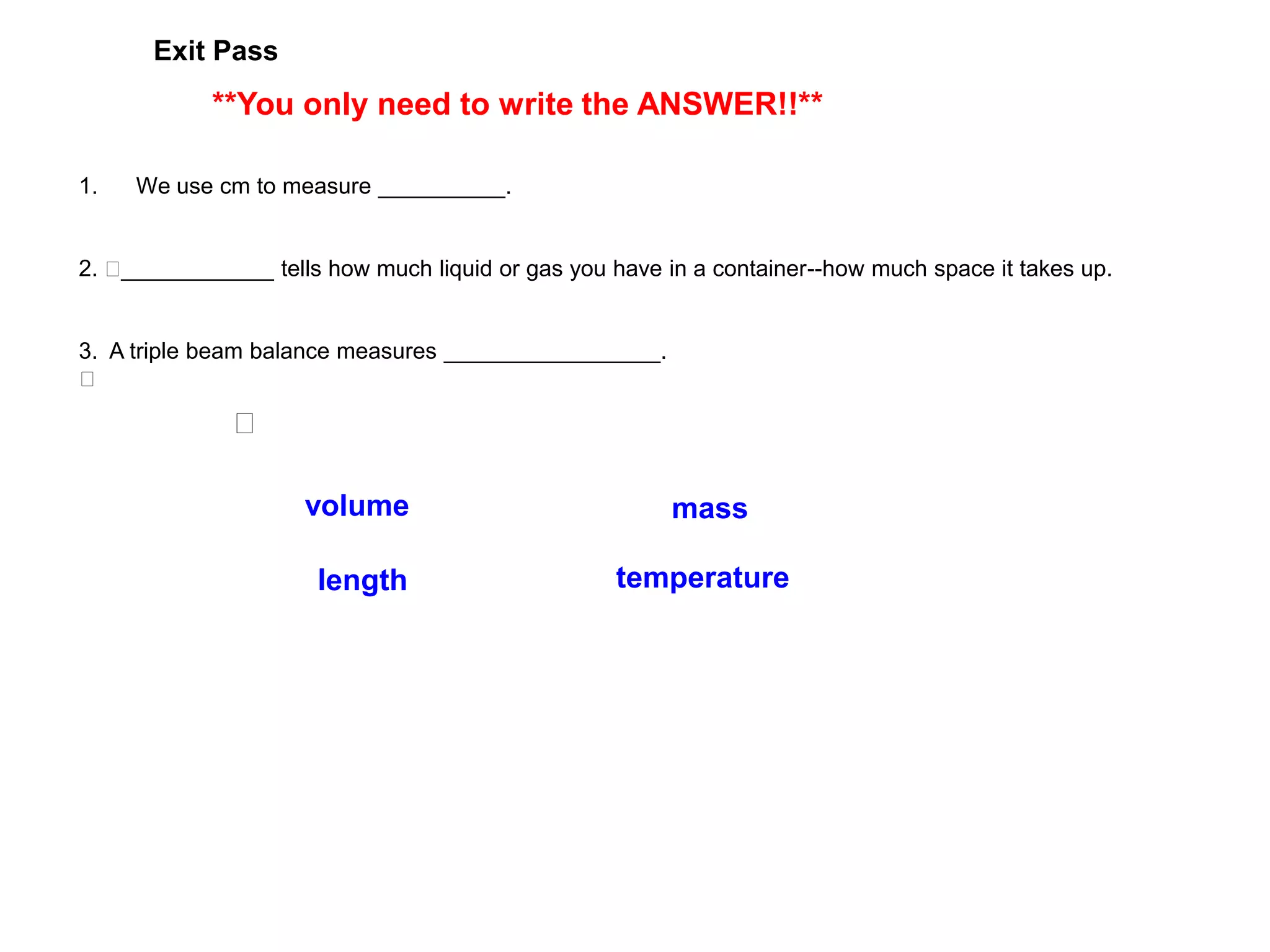 Exit Pass
            **You only need to write the ANSWER!!**

1.   We use cm to measure __________.


2.  ____________ tells how much liquid or gas you have in a container--how much space it takes up.


3. A triple beam balance measures _________________.
 

               

                     volume                             mass

                      length                      temperature
 