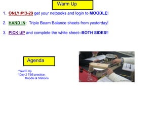 Warm Up
1. ONLY #13-29 get your netbooks and login to MOODLE!

2. HAND IN: Triple Beam Balance sheets from yesterday!

3. PICK UP and complete the white sheet--BOTH SIDES!!




             Agenda

       *Warm Up
       *Day 2 TBB practice:
           Moodle & Stations
 