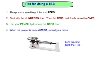 Tips for Using a TBB

1. Always make sure the pointer is at ZERO!

2. Start with the HUNDREDS rider. Then the TENS, and finally move the ONES.

3. Use your PENCIL tip to move the ONES rider!

4. When the pointer is back at ZERO, record your mass.



                                                   Let's practice!
                                                   Click the TBB
 