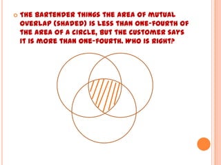    The bartender things the area of mutual
    overlap (shaded) is less than one-fourth of
    the area of a circle, but the customer says
    it is more than one-fourth. Who is right?
 