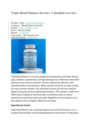 Triple Blood Balance Review: A detailed overview
 Product Name – Triple Blood Balance
 Category – Blood balance formula
 Dosage – Take 2 Pills In A day
 Price – $49 per bottle
 Result – 2-3 Months
 Unit count – (30 Capsules) box
 Official Website – Click Here
Triple Blood Balance is a formula designed to help persons with heart disease,
type 2 diabetes, hypertension, and high blood pressure efficiently control their
blood pressure and extra body fat. The pill is 100 percent effective, with
immediate effects and outcomes. While scientists search for an exact remedy
for many common ailments, this innovation ensures you will live a long life
despite having one of these debilitating conditions. The solution is made from
100% natural substances that have been scientifically shown to reduce
hypertension and improve general health. Regardless of how long you use it,
the substance has no negative effects on your body.
Regarding the Creator
Triple Blood Balance was created by Raposo International Enterprises, Inc., a
company that provides natural-extracted goods to help millions of individuals
 