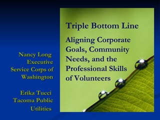 Triple Bottom Line Aligning Corporate Goals, Community Needs, and the Professional Skills  of Volunteers Nancy Long  Executive Service Corps of Washington Erika Tucci  Tacoma Public Utilities   