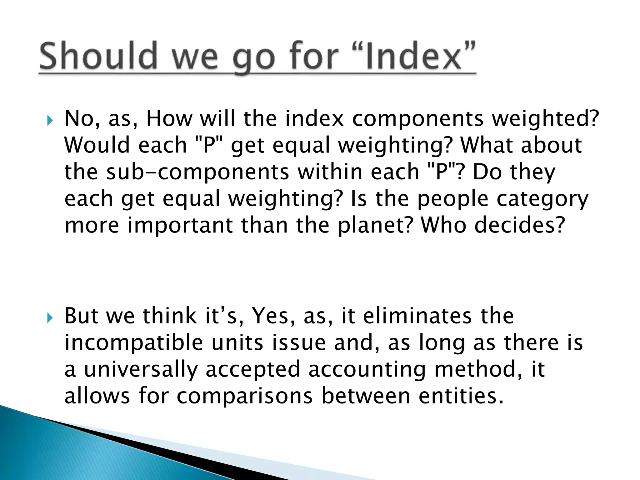  No, as, How will the index components weighted?
Would each "P" get equal weighting? What about
the sub-components within each "P"? Do they
each get equal weighting? Is the people category
more important than the planet? Who decides?
 But we think it’s, Yes, as, it eliminates the
incompatible units issue and, as long as there is
a universally accepted accounting method, it
allows for comparisons between entities.
 