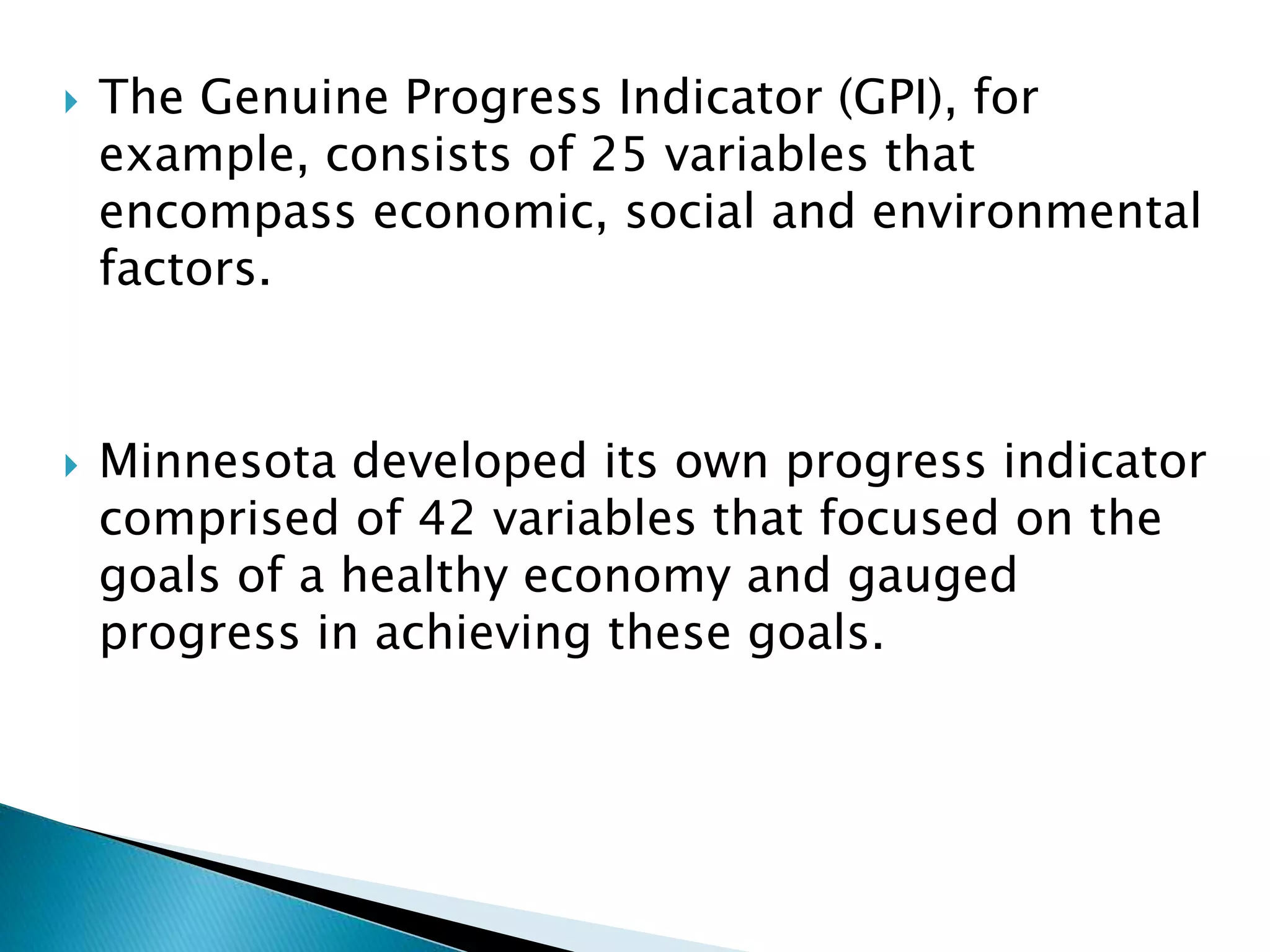  The Genuine Progress Indicator (GPI), for
example, consists of 25 variables that
encompass economic, social and environmental
factors.
 Minnesota developed its own progress indicator
comprised of 42 variables that focused on the
goals of a healthy economy and gauged
progress in achieving these goals.
 