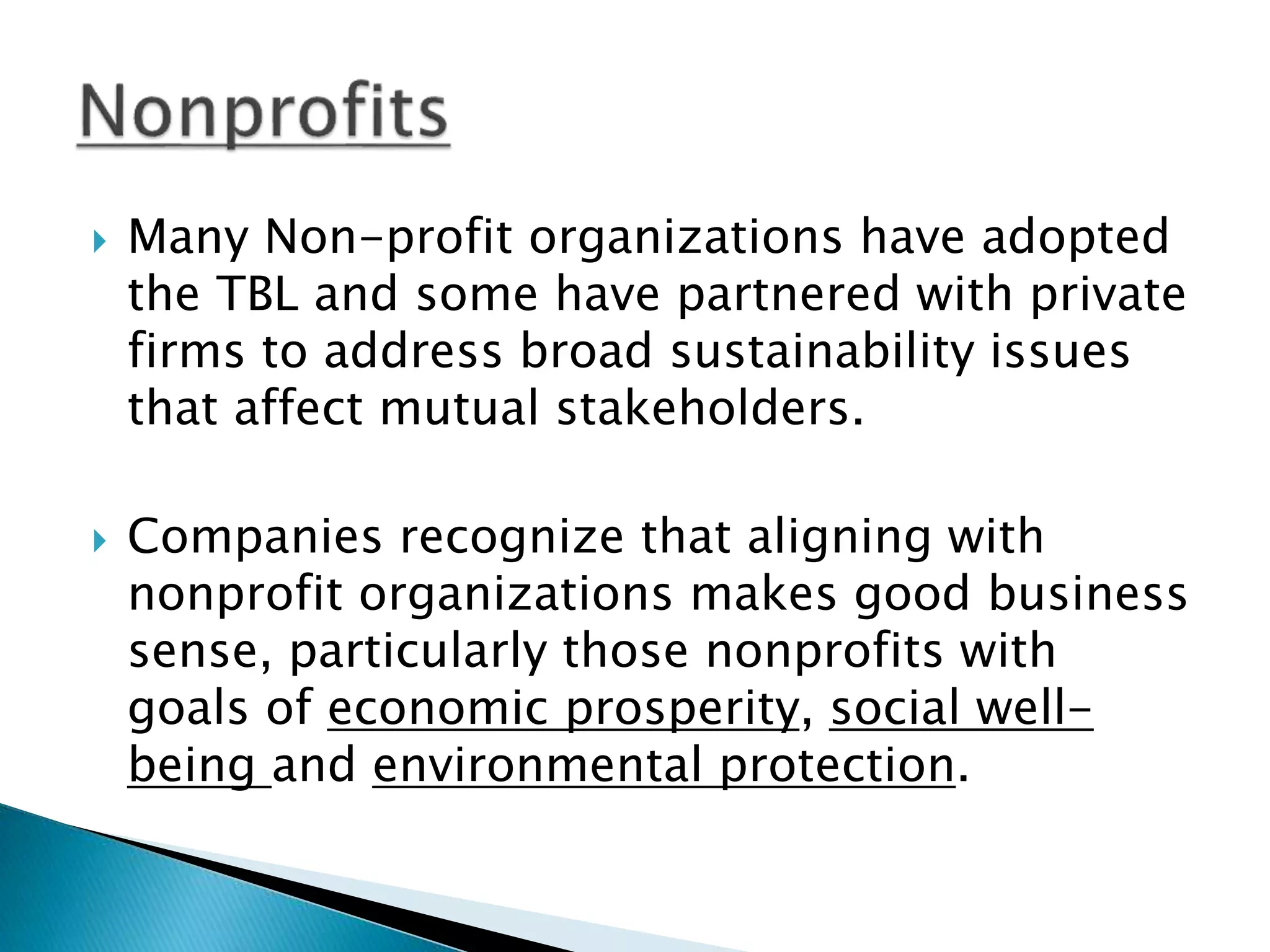  Many Non-profit organizations have adopted
the TBL and some have partnered with private
firms to address broad sustainability issues
that affect mutual stakeholders.
 Companies recognize that aligning with
nonprofit organizations makes good business
sense, particularly those nonprofits with
goals of economic prosperity, social well-
being and environmental protection.
 