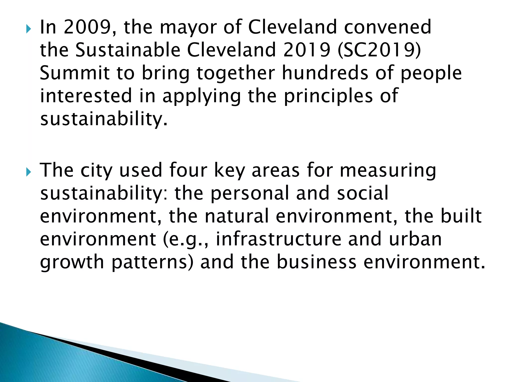  In 2009, the mayor of Cleveland convened
the Sustainable Cleveland 2019 (SC2019)
Summit to bring together hundreds of people
interested in applying the principles of
sustainability.
 The city used four key areas for measuring
sustainability: the personal and social
environment, the natural environment, the built
environment (e.g., infrastructure and urban
growth patterns) and the business environment.
 