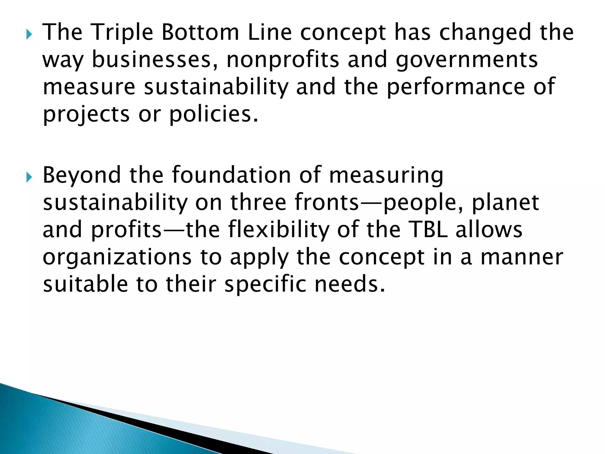  The Triple Bottom Line concept has changed the
way businesses, nonprofits and governments
measure sustainability and the performance of
projects or policies.
 Beyond the foundation of measuring
sustainability on three fronts—people, planet
and profits—the flexibility of the TBL allows
organizations to apply the concept in a manner
suitable to their specific needs.
 