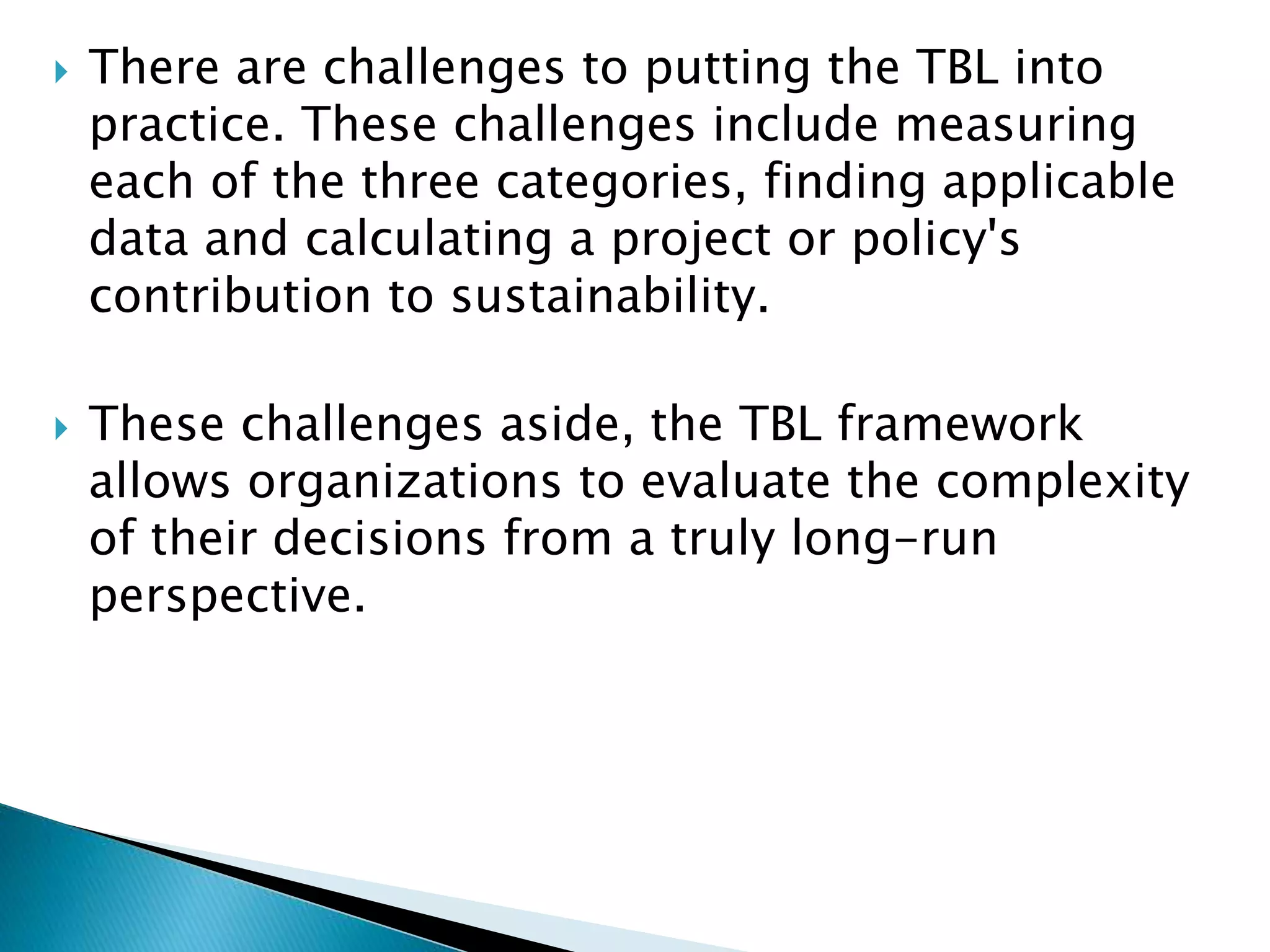  There are challenges to putting the TBL into
practice. These challenges include measuring
each of the three categories, finding applicable
data and calculating a project or policy's
contribution to sustainability.
 These challenges aside, the TBL framework
allows organizations to evaluate the complexity
of their decisions from a truly long-run
perspective.
 