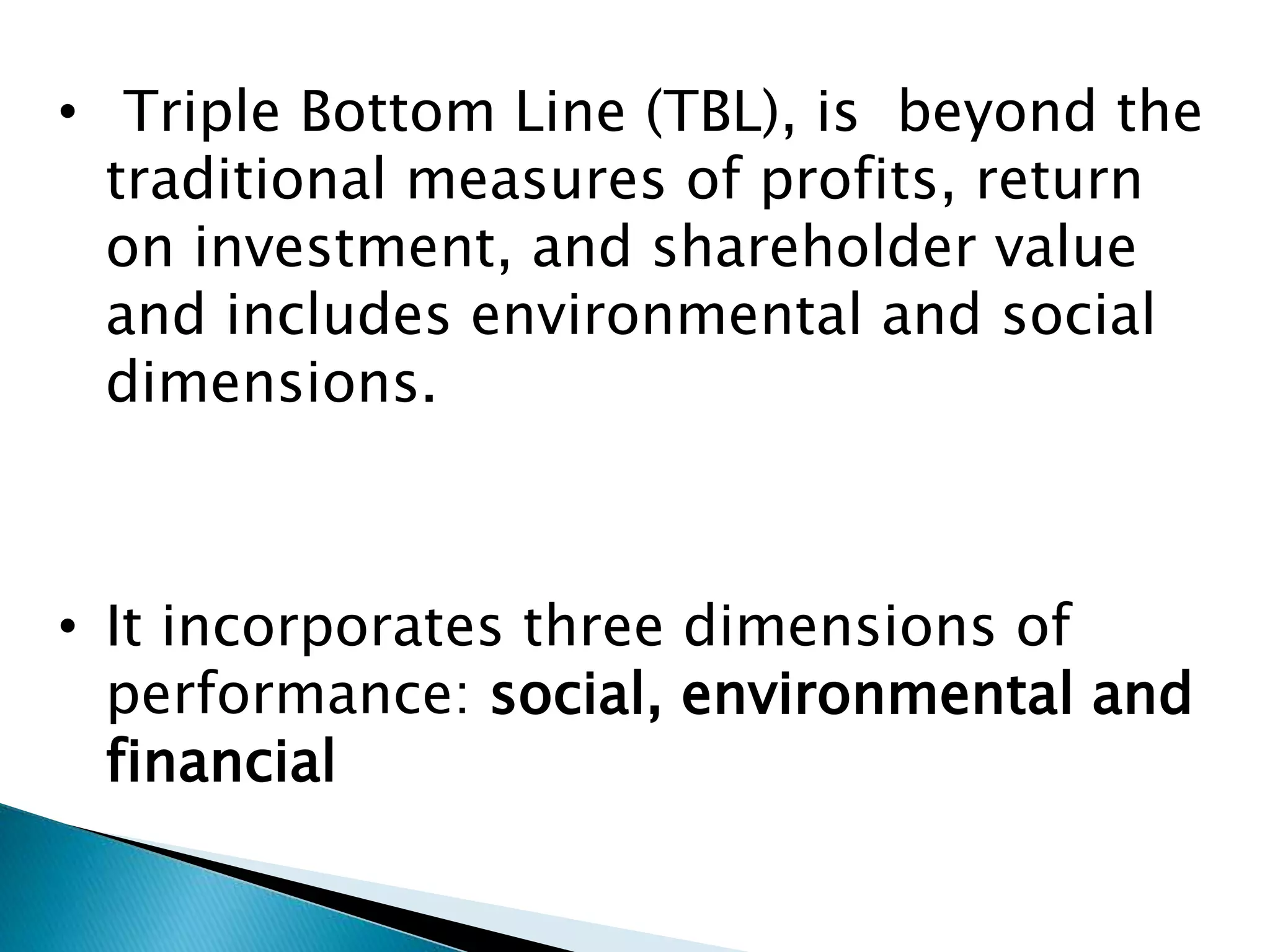 • Triple Bottom Line (TBL), is beyond the
traditional measures of profits, return
on investment, and shareholder value
and includes environmental and social
dimensions.
• It incorporates three dimensions of
performance: social, environmental and
financial
 