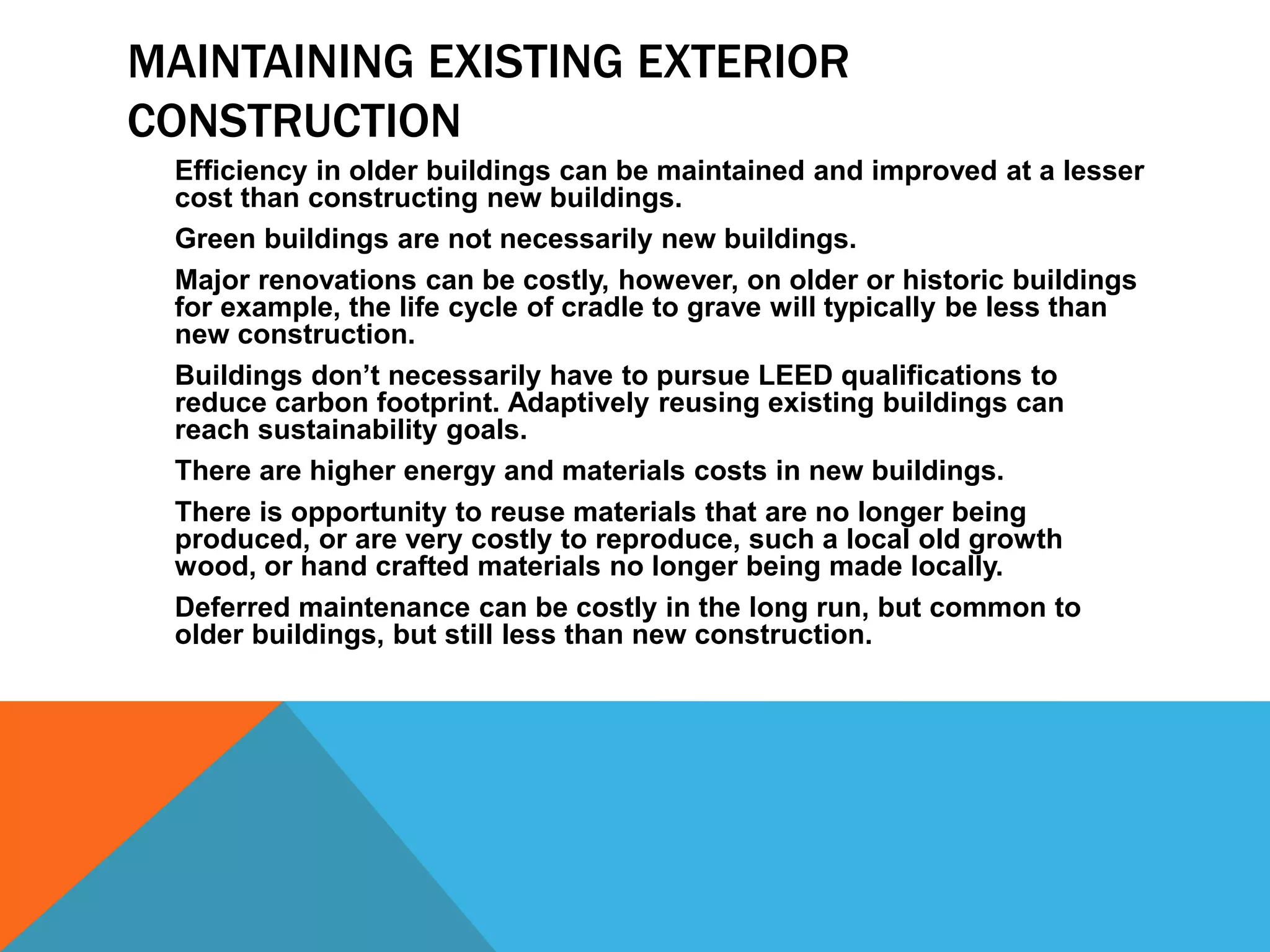 MAINTAINING EXISTING EXTERIOR
CONSTRUCTION
Efficiency in older buildings can be maintained and improved at a lesser
cost than constructing new buildings.
Green buildings are not necessarily new buildings.
Major renovations can be costly, however, on older or historic buildings
for example, the life cycle of cradle to grave will typically be less than
new construction.
Buildings don&rsquo;t necessarily have to pursue LEED qualifications to
reduce carbon footprint. Adaptively reusing existing buildings can
reach sustainability goals.
There are higher energy and materials costs in new buildings.
There is opportunity to reuse materials that are no longer being
produced, or are very costly to reproduce, such a local old growth
wood, or hand crafted materials no longer being made locally.
Deferred maintenance can be costly in the long run, but common to
older buildings, but still less than new construction.
 