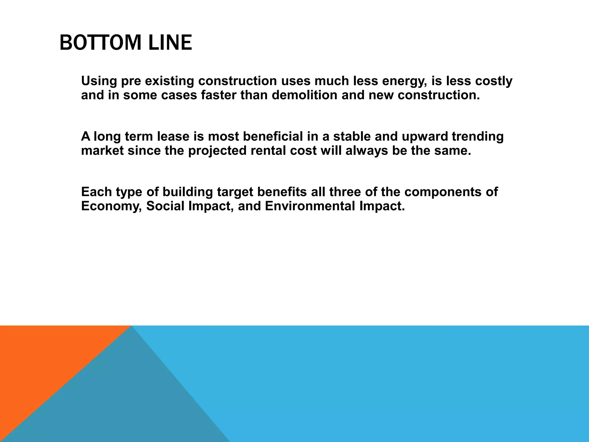 BOTTOM LINE
Using pre existing construction uses much less energy, is less costly
and in some cases faster than demolition and new construction.
A long term lease is most beneficial in a stable and upward trending
market since the projected rental cost will always be the same.
Each type of building target benefits all three of the components of
Economy, Social Impact, and Environmental Impact.
 