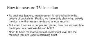 How to measure TBL in action
• As business leaders, measurement is hard-wired into the
culture of capitalism ( Profit) ; w...