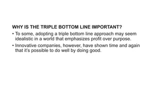 WHY IS THE TRIPLE BOTTOM LINE IMPORTANT?
• To some, adopting a triple bottom line approach may seem
idealistic in a world ...