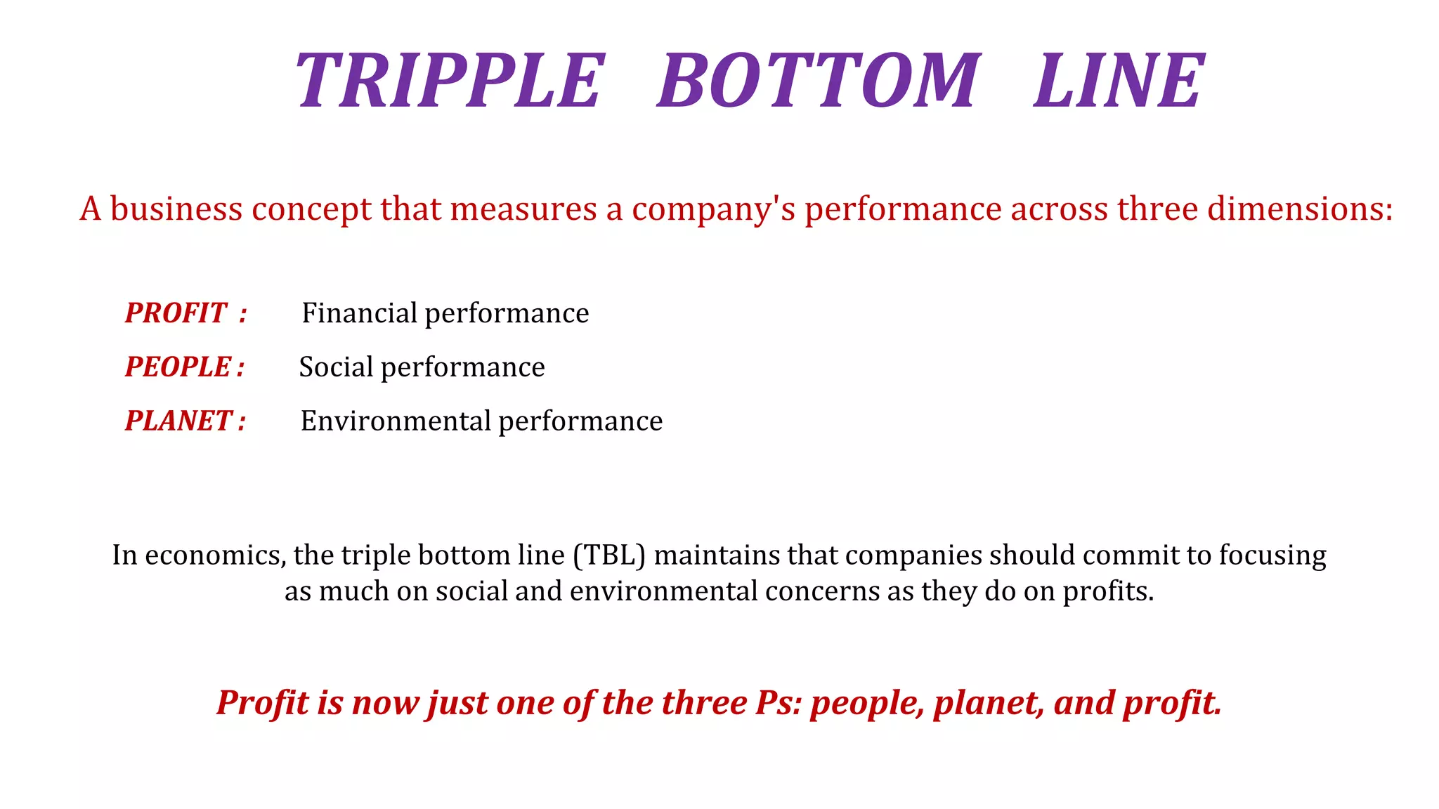 TRIPPLE BOTTOM LINE
In economics, the triple bottom line (TBL) maintains that companies should commit to focusing
as much on social and environmental concerns as they do on profits.
Profit is now just one of the three Ps: people, planet, and profit.
A business concept that measures a company's performance across three dimensions:
PROFIT : Financial performance
PEOPLE : Social performance
PLANET : Environmental performance