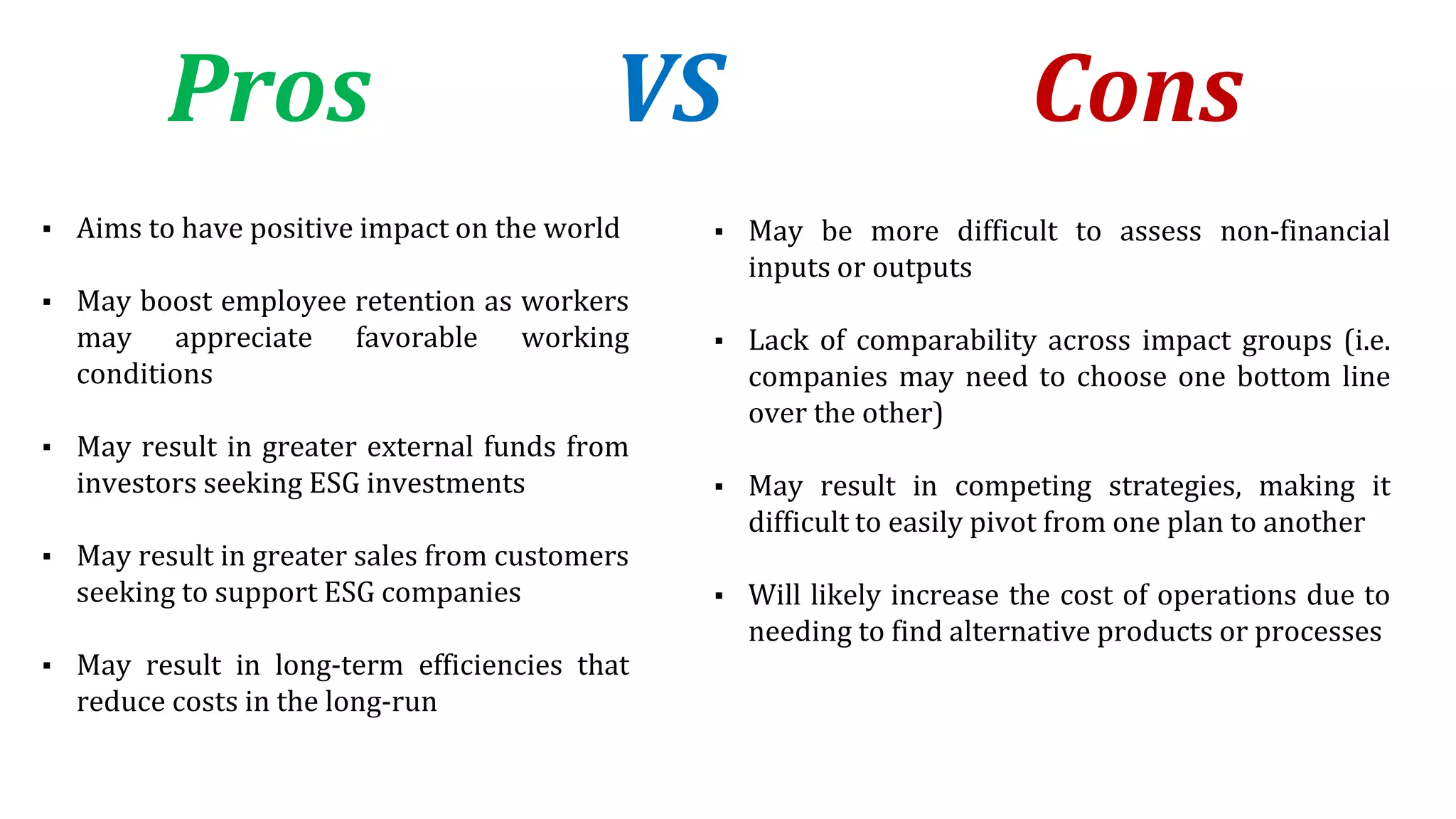 Pros VS Cons
▪ Aims to have positive impact on the world
▪ May boost employee retention as workers
may appreciate favorable working
conditions
▪ May result in greater external funds from
investors seeking ESG investments
▪ May result in greater sales from customers
seeking to support ESG companies
▪ May result in long-term efficiencies that
reduce costs in the long-run
▪ May be more difficult to assess non-financial
inputs or outputs
▪ Lack of comparability across impact groups (i.e.
companies may need to choose one bottom line
over the other)
▪ May result in competing strategies, making it
difficult to easily pivot from one plan to another
▪ Will likely increase the cost of operations due to
needing to find alternative products or processes