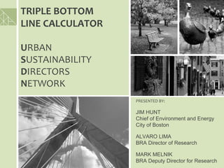 TRIPLE BOTTOM 
LINE CALCULATOR 

URBAN 
SUSTAINABILITY 
DIRECTORS 
NETWORK
                   PRESENTED BY:

                   JIM HUNT
                   Chief of Environment and Energy
                   City of Boston

                   ALVARO LIMA
                   BRA Director of Research

                   MARK MELNIK
                   BRA Deputy Director for Research
 