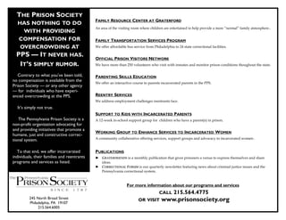 THE PRISON SOCIETY
                                             FAMILY RESOURCE CENTER AT GRATERFORD
  HAS NOTHING TO DO
                                             An area of the visiting room where children are entertained to help provide a more “normal” family atmosphere .
    WITH PROVIDING
   COMPENSATION FOR                          FAMILY TRANSPORTATION SERVICES PROGRAM
   OVERCROWDING AT                           We offer affordable bus service from Philadelphia to 24 state correctional facilities.

  PPS — IT NEVER HAS.                        OFFICIAL PRISON VISITORS NETWORK
    IT’S SIMPLY RUMOR.                       We have more than 250 volunteers who visit with inmates and monitor prison conditions thoughout the state.

   Contrary to what you’ve been told,        PARENTING SKILLS EDUCATION
no compensation is available from the
                                             We offer an interactive course to parents incarcerated parents in the PPS.
Prison Society — or any other agency
— for individuals who have experi-
enced overcrowding at the PPS.               REENTRY SERVICES
                                             We address employment challenges reentrants face.
  It’s simply not true.
                                             SUPPORT TO KIDS WITH INCARCERATED PARENTS
   The Pennsylvania Prison Society is a      A 12-week in-school support group for children who have a parent(s) in prison.
non-profit organization advocating for
and providing initiatives that promote a
                                             WORKING GROUP TO ENHANCE SERVICES TO INCARCERATED WOMEN
humane, just and constructive correc-
tional system.                               A community collaborative offering services, support groups and advocacy to incarcerated women .


  To that end, we offer incarcerated         PUBLICATIONS
individuals, their families and reentrants   ► GRATERFRIENDS is a monthly publication that gives prisoners a venue to express themselves and share
programs and services as listed.               ideas.
                                             ► CORRECTIONAL FORUM is our quarterly newsletter featuring news about criminal justice issues and the
                                               Pennsylvania correctional system.


                                                                 For more information about our programs and services
                                                                                      CALL      215.564.4775
         245 North Broad Street
         Philadelphia, PA 19107
                                                                         OR VISIT       www.prisonsociety.org
              215.564.6005
 