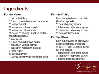 Ingredients
For the Cake                              For the Filling
   1 cup sifted flour                         8 oz. imported milk chocolate
   1/3 cup unsweetened cocoa powder           (finely chopped)
   ½ teaspoon salt                            ½ cup whipping cream
   ¼ teaspoon baking powder                   1 tablespoon light corn syrup
   ¼ teaspoon baking soda                     ½ teaspoon raspberry extract
   ¾ cup (1 ½ sticks) unsalted butter –       ½ cup raspberry jam
   room temperature
                                          For the Glaze
   1 cup sugar
   1/3 cup packed brown sugar                 8 oz. bittersweet or semisweet
   1 teaspoon vanilla extract                 chocolate (finely chopped)
   1 teaspoon raspberry extract               ½ cup (1 stick) unsalted butter –
   3 large eggs                               cut into pieces
   ½ cup buttermilk                           1 tablespoon light corn syrup
   11/2 cup semisweet chocolate chips         ½ teaspoon raspberry extract
                                              1 basket fresh raspberries
 