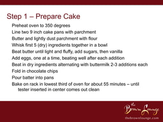 Step 1 – Prepare Cake
 Preheat oven to 350 degrees
 Line two 9 inch cake pans with parchment
 Butter and lightly dust parchment with flour
 Whisk first 5 (dry) ingredients together in a bowl
 Beat butter until light and fluffy, add sugars, then vanilla
 Add eggs, one at a time, beating well after each addition
 Beat in dry ingredients alternating with buttermilk 2-3 additions each
 Fold in chocolate chips
 Pour batter into pans
 Bake on rack in lowest third of oven for about 55 minutes – until
    tester inserted in center comes out clean
 