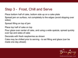 Step 3 - Frost, Chill and Serve
Place bottom half of cake, bottom side up on a cake plate
Spread jam on surface, not completely to the edges (avoid dripping over
sides)
Spread filling on top of jam
Place top half of cake on top
Pour glaze over center of cake, and using a wide spatula, spread quickly
over top and sides of cake
Decorate with fresh raspberries as shown
Cake may be chilled prior to serving - to set filling and glaze (can be
made one day ahead)
 