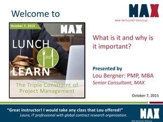 What is it and why is
it important?
Presented by
Lou Bergner: PMP, MBA
Senior Consultant, MAX
“Great instructor! I would take any class that Lou offered!”
Laura, IT professional with global contract research organization.
October 7, 2015
Welcome to
 