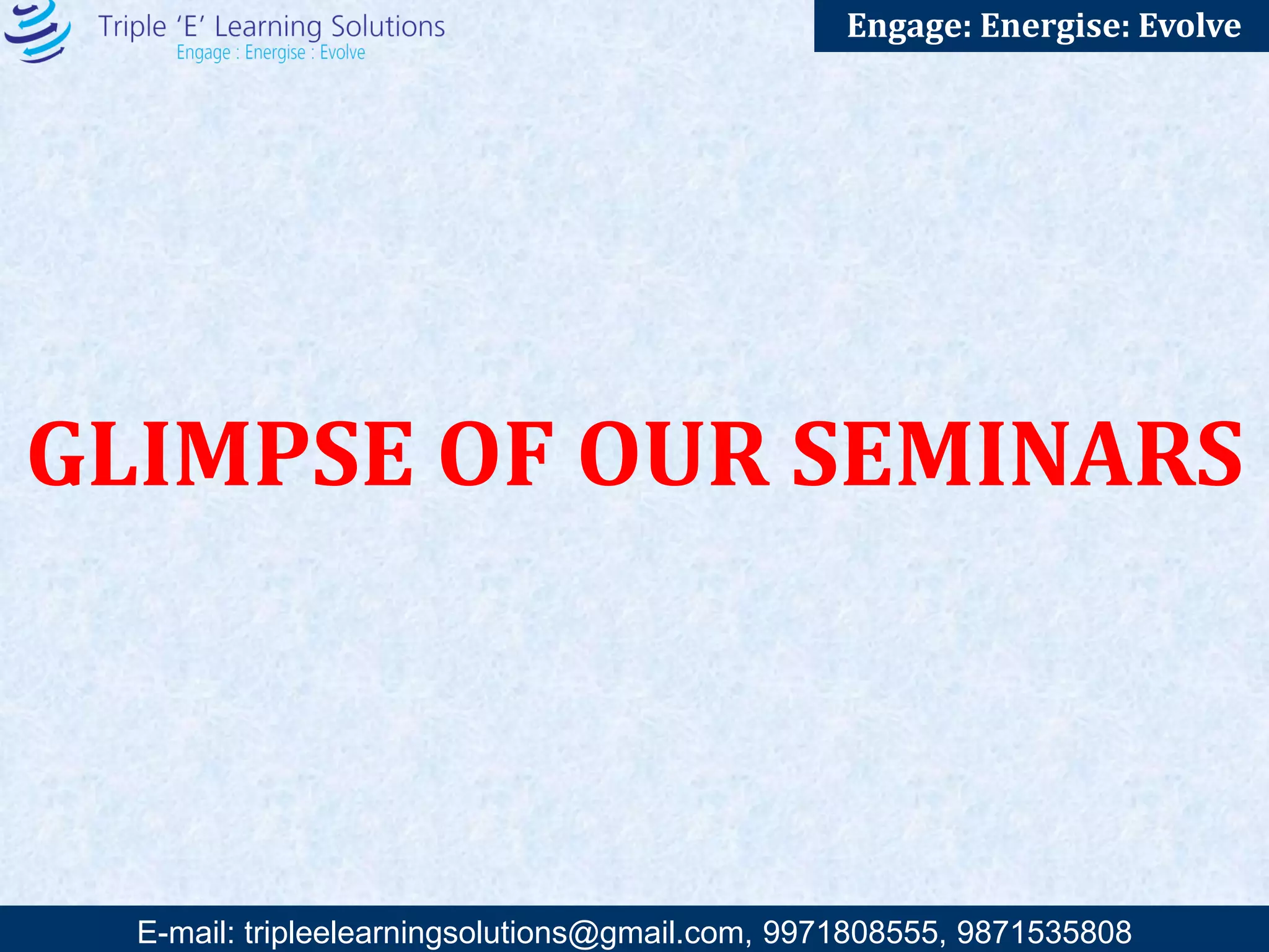 E-mail: training@triplee.in | M - 9899698983, 9871535808
Engage: Energise: Evolve
PROGRAMS
WE DO
Attitudinal/ Motivational Seminars:
• Responsibility – Power or Burden
• Stress Management
• Goals- Great Opportunity to Achieve Landmarks
• Campus to Corporate
• How to become a Star Performer
• WOW at work: Creating a pleasant and
productive environment
Skills Based Seminars:
• Business Etiquettes
• Emotional Mastery
• Supervisory Development Program
• Communication and Presentation Skills
• Gung – Ho (Team Bonding)
• Creativity and Innovation
• Taming the Time
• The art of crucial communication
• Mastering the art of Influencing
• Effective Decision making
• Successful Interviewing Strategies
• Problem Solving Skills
• Feedback Fundamentals: Successful ways to give
and receive feedback
Leadership Seminars:
• Winning With People
• Managerial Effectiveness
• Dynamic leadership
• Change Management
• Train the Trainer
• Transactional Analysis: A new way of living
• Building world-class organization
• Excellence in Public Speaking
• Magical Power of Delegation
Sales and Service Seminars:
• Sell: Sell Well: Out Sell
• Creating Customer Delight
• The Winning Ways of Negotiation
Other Seminars:
• Happy Family and Effective Parenting
• Coaching and Counselling Sessions
• Finance for non-finance
• Wellness Program
• Conflict management
 