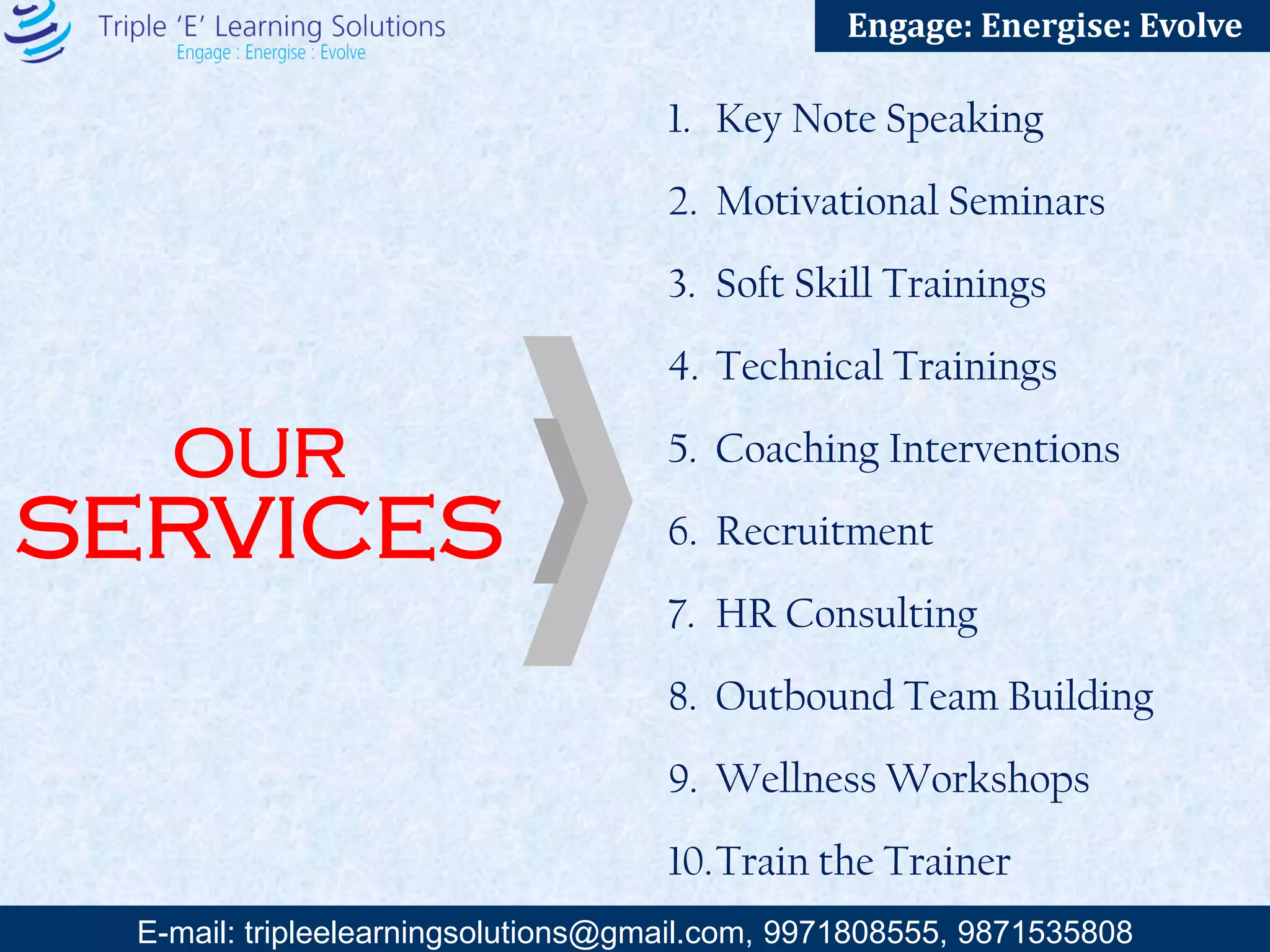 E-mail: training@triplee.in | M - 9899698983, 9871535808
Engage: Energise: Evolve
1. Key Note Speaking
2. Motivational Seminars
3. Soft Skill Trainings
4. Technical Trainings
5. Coaching Interventions
6. Recruitment
7. HR Consulting
8. Outbound Team Building
9. Wellness Workshops
10.Train the Trainer
OUR
SERVICES
 