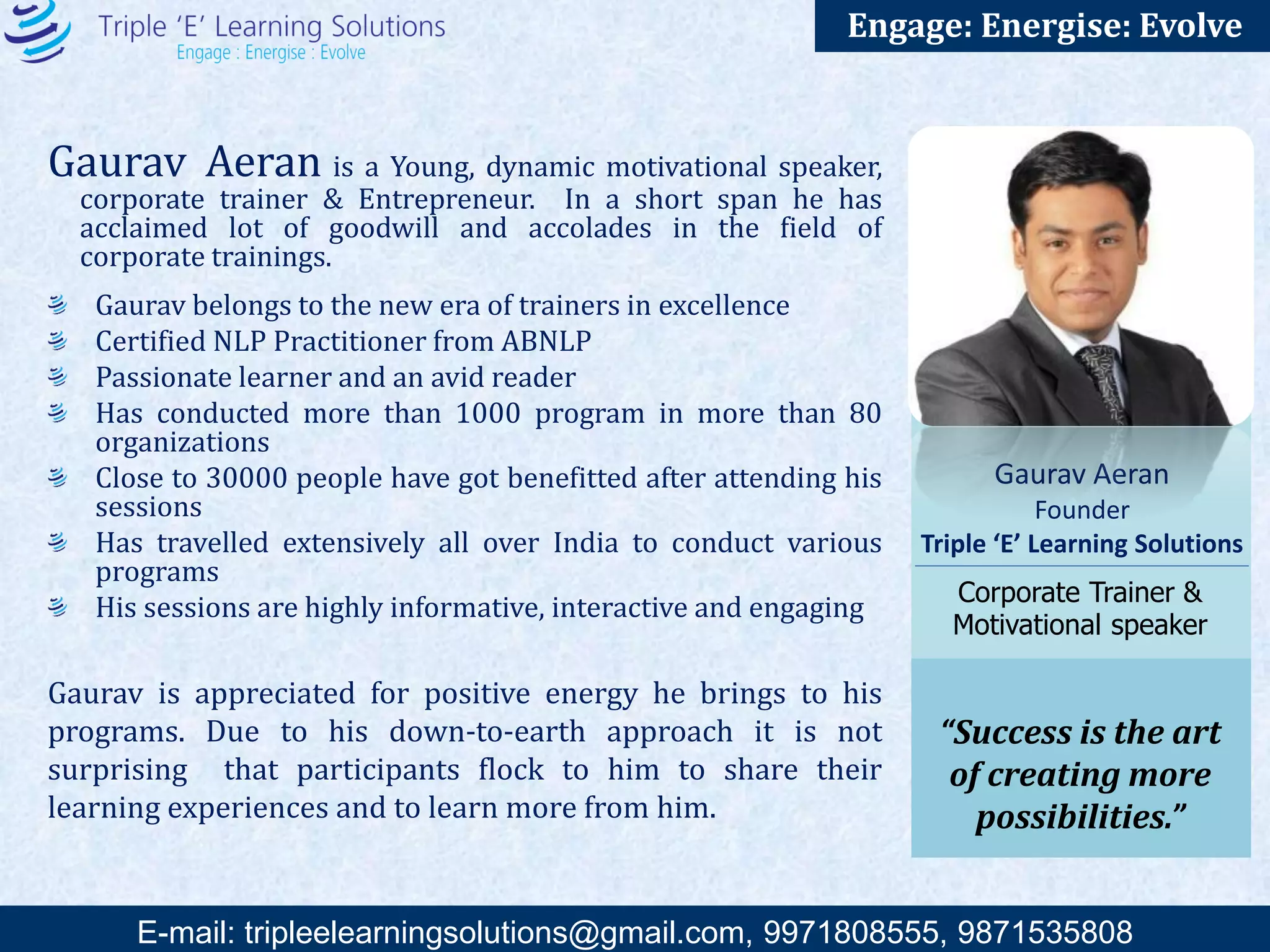 E-mail: training@triplee.in | M - 9899698983, 9871535808
Engage: Energise: Evolve
Gaurav Aeran is a Dynamic Motivational Speaker, Corporate Trainer &
Entrepreneur. He has acclaimed lot of goodwill and accolades in the field of corporate
trainings by his High Impact Motivational Talk and Training Sessions.
Gaurav belongs to the new era of trainers in excellence
Certified NLP Practitioner from ABNLP
Has conducted more than 1000 Training programs, Motivational sessions & Keynote
Speeches in more than 80 organizations
Close to 50,000+ people have got benefitted after attending his sessions
Has traveled extensively all over India to conduct various programs
His sessions are highly informative, interactive and engaging
He is the Director of Theming Ideas – An Event Management & PR organization who has
conducted more than 500 events all over India.
Passionate learner and an avid reader
Gaurav Aeran
Founder, Triple ‘E’
Motivational speaker &
Entrepreneur
“Success is the art of
creating more
possibilities.”
Gaurav is appreciated for positive energy he brings to his programs. Due to his down-to-earth
approach it is not surprising that participants flock to him to share their learning experiences
and to learn more from him.
 