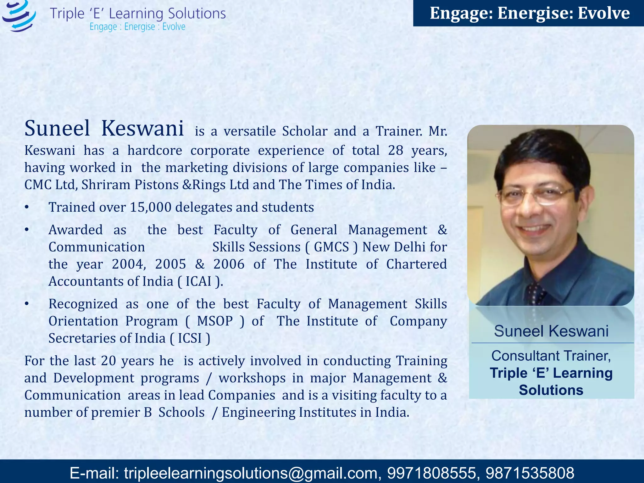 E-mail: training@triplee.in | M - 9899698983, 9871535808
Engage: Energise: Evolve
Col. Ratnesh Sinha is seasoned and dynamic Motivational Speaker, Corporate Trainer &
Entrepreneur. Backed by the experience of 22 years in Army and leadership roles in corporates he
brings amazing inspirational and thought provoking messages which has acclaimed lot of goodwill
and accolades in the field of corporate trainings.
School and University topper who excelled in debates and theatre and earned national accolades.
Started the career as a radio jockey
while doing CA and gave up a seat in Delhi School of Economics to join the Indian Army.
Took a voluntary retirement to start up his own venture and is presently Director with 3
companies encompassing a canvas of readymade garments, events and media, sports promotions
and a partner with the government for skills development.
Strategic planner with outstanding accomplishments in Procurement, Logistics, Supply Chain and
Manpower Sourcing.
A keen golfer with a passionate vision for the game; an avid traveller who has travelled half the
globe; a connoisseur of food and wine; qualified SCUBA Diver with a penchant for adventure sports
and a mentor & life trainer for students and professionals from diverse fields.
Col. Ratnesh Sinha
Consultant Trainer, Triple ‘E’
Motivational speaker &
Entrepreneur
“Success is the art of
creating more
possibilities.”
Trainings Conducted:-
Wide experience of training army officers, bureaucrats, diplomats, senior management students and
research scholars from diverse cultures across the globe.
Conducted Training of Trainers for leading professionals in the industry in India and abroad.
Conducted leadership camps and inspirational modules for junior, middle level and senior managers.
Have been a guest speaker at many national and international seminars and conferences.
Vast experience of training and building teams globally.
Trainings conducted in
(i) Botswana (ii) South Africa (iii) London (iv) Malaysia and Singapore
(v) Dubai
 