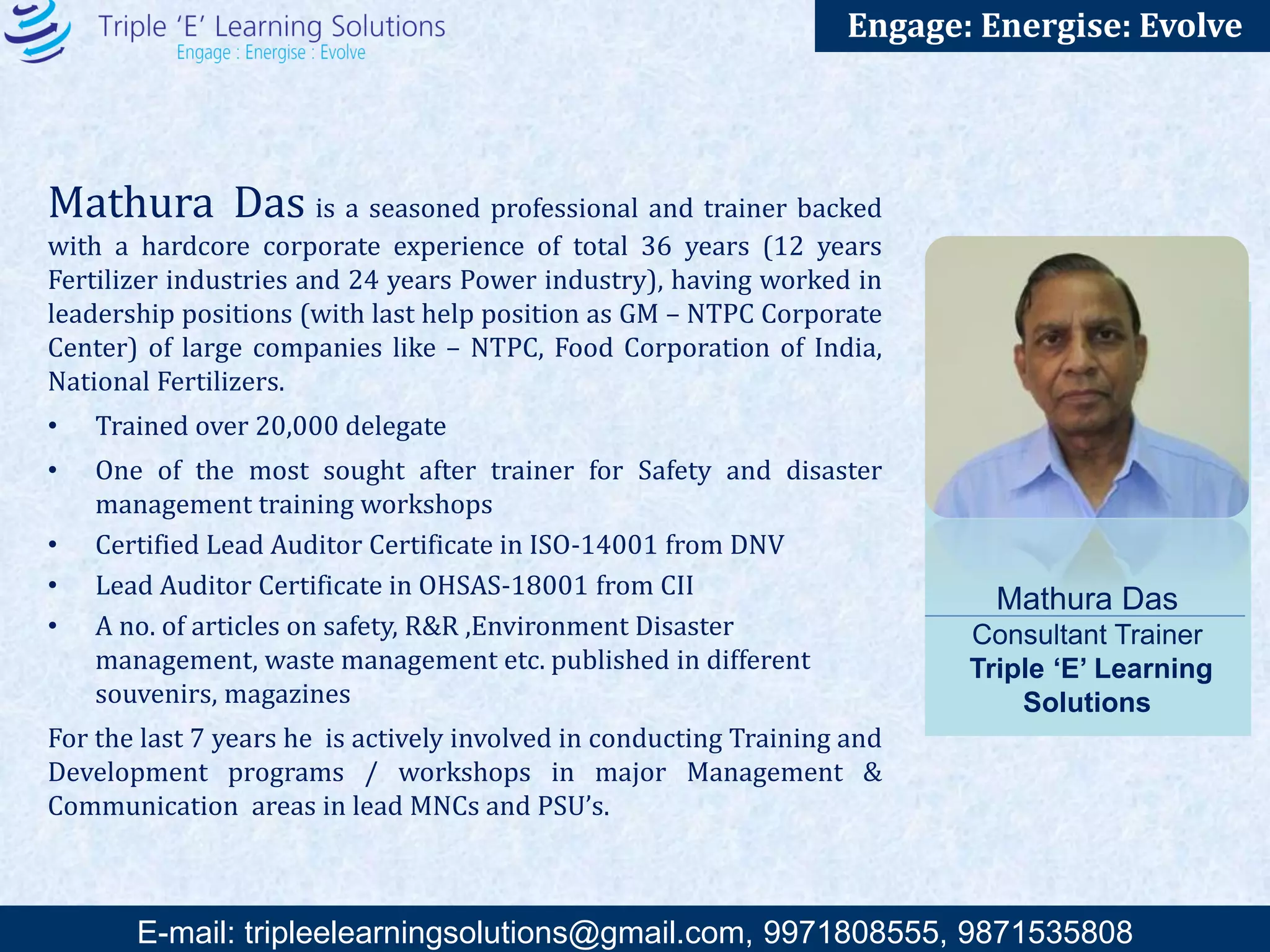 E-mail: training@triplee.in | M - 9899698983, 9871535808
Engage: Energise: Evolve
Suneel Keswani is a versatile Scholar and a Trainer. Mr. Keswani has a hardcore
corporate experience of total 28 years, having worked in the marketing divisions of large
companies like – CMC Ltd, Shriram Pistons &Rings Ltd and The Times of India.
• Trained over 30,000 delegates and students
• Awarded as the best Faculty of General Management & Communication Skills
Sessions ( GMCS ) New Delhi for the year 2004, 2005 & 2006 of The Institute of
Chartered Accountants of India ( ICAI ).
• Recognized as one of the best Faculty of Management Skills Orientation Program ( MSOP
) of The Institute of Company Secretaries of India ( ICSI )
For the last 20 years he is actively involved in conducting Training and Development
programs / workshops in major Management & Communication areas in lead Companies
and is a visiting faculty to a number of premier B Schools / Engineering Institutes in India.
Suneel Keswani
Consultant Trainer, Triple ‘E’
Learning Solutions
 