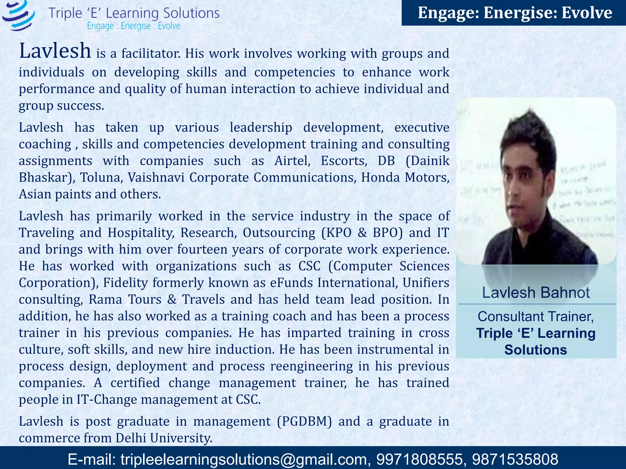 E-mail: training@triplee.in | M - 9899698983, 9871535808
Engage: Energise: Evolve
Reena Singh is a competent professional with 15 years of comprehensive experience
in the field of Human Resource Development and Training & Development with
Manufacturing organizations, Heavy Engineering, FMCG, Retail, IT and Education. She is
committed to provide leading edge in employee support and service. Reena has consulted
for designing structured and effective PMS, training programs for controlled groups in
the organization, succession planning, training need identification, training effectiveness,
employee engagement survey, senior recruitments, job profiles (Human job analysis) and job
descriptions. She has conducted training programs for more than 30,000 participants for more
than 50 corporates and institutions.
Reena was invited to present her work on training effectiveness based Krickpatrick’s model of
measuring training effectiveness at first inter organizational meet of BHEL (Theme- Best
HR Practices), Feb 2013 at BHEL HRDI, Noida. She has also addressed and motivated a group of
women entrepreneurs in Jaipur ( Apr 2014), in association with CAIT & Dainik Bhaskar Group.
The services that she offers are highly customized and designed to improve productivity,
efficiency, communication and employee morale, resulting in Organizational development.
Reena Singh
Consultant Trainer, Triple ‘E’
Learning Solutions
 