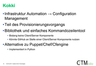 Kokki
• Infrastruktur Automation → Configuration
Management

• Teil des Provisionierungsvorgangs
• Bibliothek und einfaches Kommandozeilentool
• Bislang keine Client/Server Komponente

• Könnte GitHub an Stelle einer Client/Server Komponente nutzen

• Alternative zu Puppet/Chef/Cfengine
• Implementiert in Python

19

© 2012-2013 Creative Arts & Technologies

 