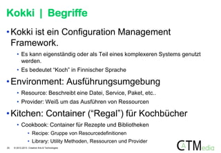 Kokki | Begriffe
• Kokki ist ein Configuration Management
Framework.
• Es kann eigenständig oder als Teil eines komplexeren Systems genutzt
werden.
• Es bedeutet “Koch” in Finnischer Sprache

• Environment: Ausführungsumgebung
• Resource: Beschreibt eine Datei, Service, Paket, etc..
• Provider: Weiß um das Ausführen von Ressourcen

• Kitchen: Container (“Regal”) für Kochbücher
• Cookbook: Container für Rezepte und Bibliotheken
• Recipe: Gruppe von Resourcedefinitionen
• Library: Utility Methoden, Ressourcen und Provider
20

© 2012-2013 Creative Arts & Technologies

 