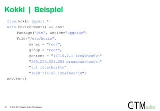Kokki | Beispiel
from kokki import *
with Environment() as env:
Package("vim", action="upgrade")

File("/etc/hosts",
owner = "root",
group = "root",
content = "127.0.0.1 localhostn"
"255.255.255.255 broadcasthostn"
"::1 localhostn"
"fe80::1%lo0 localhostn")
env.run()

21

© 2012-2013 Creative Arts & Technologies

 
