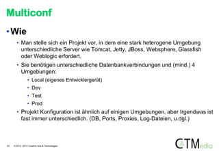 Multiconf
• Wie
• Man stelle sich ein Projekt vor, in dem eine stark heterogene Umgebung
unterschiedliche Server wie Tomcat, Jetty, JBoss, Websphere, Glassfish
oder Weblogic erfordert.
• Sie benötigen unterschiedliche Datenbankverbindungen und (mind.) 4
Umgebungen:
• Local (eigenes Entwicklergerät)

• Dev
• Test
• Prod

• Projekt Konfiguration ist ähnlich auf einigen Umgebungen, aber Irgendwas ist
fast immer unterschiedlich. (DB, Ports, Proxies, Log-Dateien, u.dgl.)

23

© 2012 -2013 Creative Arts & Technologies

 