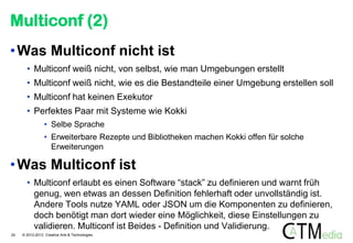 Multiconf (2)
• Was Multiconf nicht ist
• Multiconf weiß nicht, von selbst, wie man Umgebungen erstellt
• Multiconf weiß nicht, wie es die Bestandteile einer Umgebung erstellen soll
• Multiconf hat keinen Exekutor
• Perfektes Paar mit Systeme wie Kokki
• Selbe Sprache
• Erweiterbare Rezepte und Bibliotheken machen Kokki offen für solche
Erweiterungen

• Was Multiconf ist
• Multiconf erlaubt es einen Software “stack” zu definieren und warnt früh
genug, wen etwas an dessen Definition fehlerhaft oder unvollständig ist.
Andere Tools nutze YAML oder JSON um die Komponenten zu definieren,
doch benötigt man dort wieder eine Möglichkeit, diese Einstellungen zu
validieren. Multiconf ist Beides - Definition und Validierung.
24

© 2012-2013 Creative Arts & Technologies

 