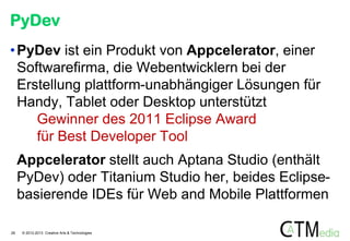 PyDev
• PyDev ist ein Produkt von Appcelerator, einer
Softwarefirma, die Webentwicklern bei der
Erstellung plattform-unabhängiger Lösungen für
Handy, Tablet oder Desktop unterstützt
Gewinner des 2011 Eclipse Award
für Best Developer Tool
Appcelerator stellt auch Aptana Studio (enthält
PyDev) oder Titanium Studio her, beides Eclipsebasierende IDEs für Web and Mobile Plattformen
28

© 2012-2013 Creative Arts & Technologies

 