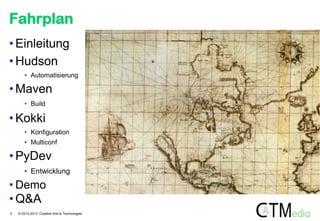 Fahrplan
• Einleitung
• Hudson
• Automatisierung

• Maven
• Build

• Kokki
• Konfiguration
• Multiconf

• PyDev
• Entwicklung

• Demo

• Q&A
3

© 2012-2013 Creative Arts & Technologies

 