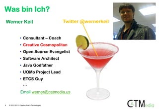 Was bin Ich?
Werner Keil

Twitter @wernerkeil

• Consultant – Coach
• Creative Cosmopolitan
• Open Source Evangelist
• Software Architect

• Java Godfather
• UOMo Project Lead
• ETCS Guy
…
Email werner@catmedia.us

6

© 2012-2013 Creative Arts & Technologies

 