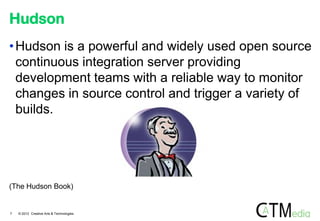 Hudson
• Hudson is a powerful and widely used open source
continuous integration server providing
development teams with a reliable way to monitor
changes in source control and trigger a variety of
builds.

(The Hudson Book)

7

© 2012 Creative Arts & Technologies

 