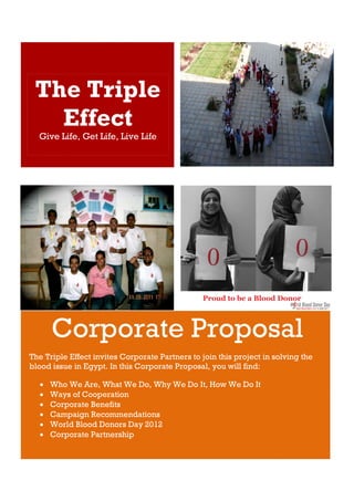 The Triple
   Effect
  Give Life, Get Life, Live Life




      Corporate Proposal
The Triple Effect invites Corporate Partners to join this project in solving the
blood issue in Egypt. In this Corporate Proposal, you will find:

     Who We Are, What We Do, Why We Do It, How We Do It
     Ways of Cooperation
     Corporate Benefits
     Campaign Recommendations
     World Blood Donors Day 2012
     Corporate Partnership
 