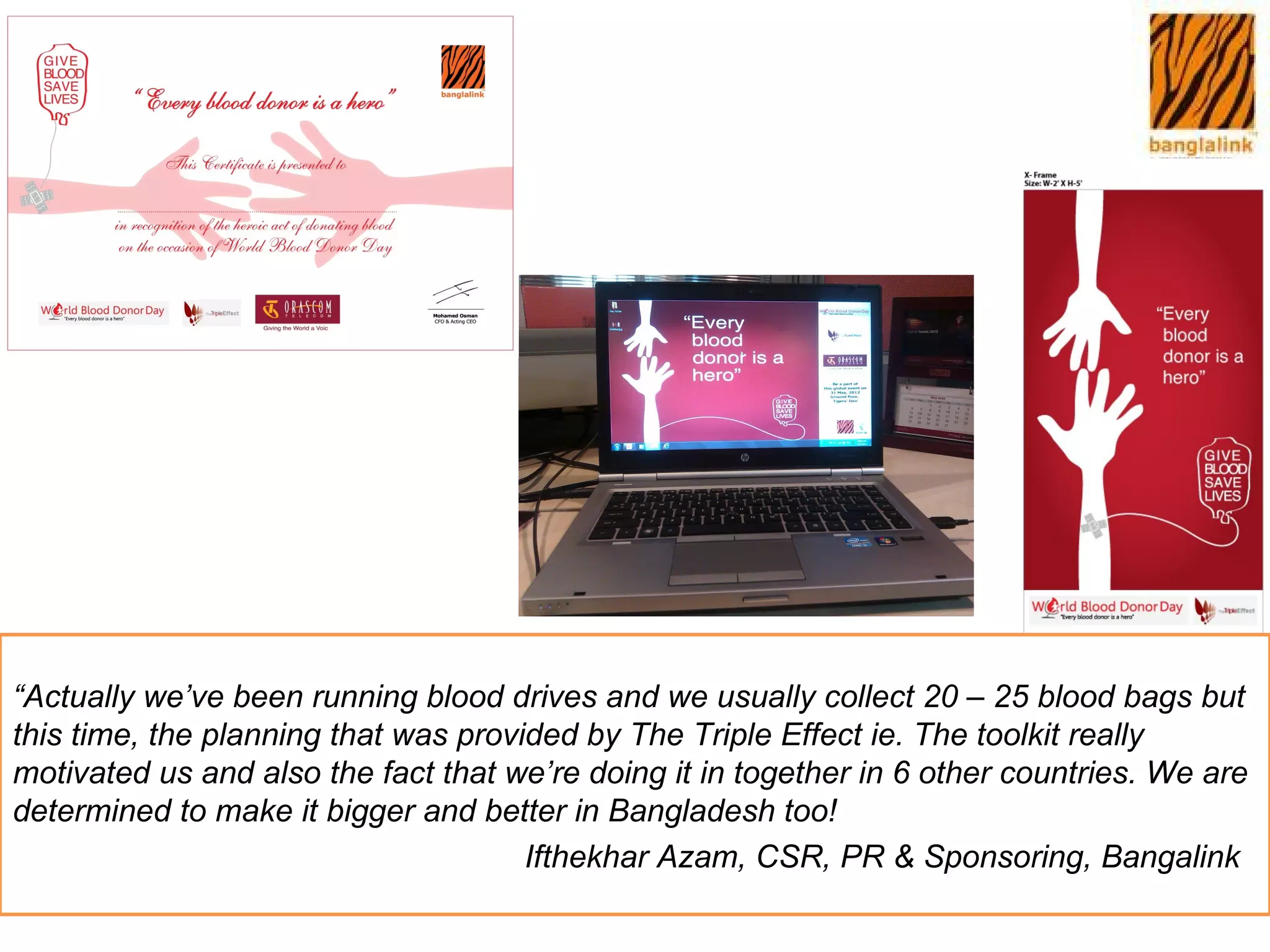 “Actually we’ve been running blood drives and we usually collect 20 – 25 blood bags but
this time, the planning that was provided by The Triple Effect ie. The toolkit really
motivated us and also the fact that we’re doing it in together in 6 other countries. We are
determined to make it bigger and better in Bangladesh too!
                                      Ifthekhar Azam, CSR, PR & Sponsoring, Bangalink
 