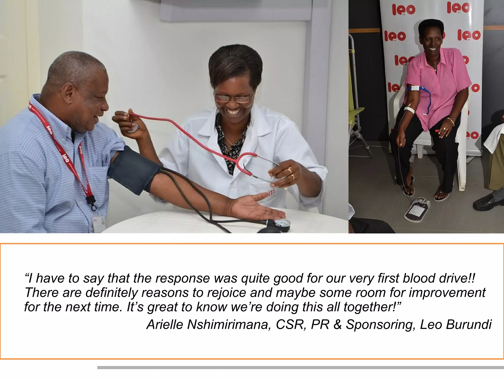 “I have to say that the response was quite good for our very first blood drive!!
There are definitely reasons to rejoice and maybe some room for improvement
for the next time. It’s great to know we’re doing this all together!”
                        Arielle Nshimirimana, CSR, PR & Sponsoring, Leo Burundi
 
