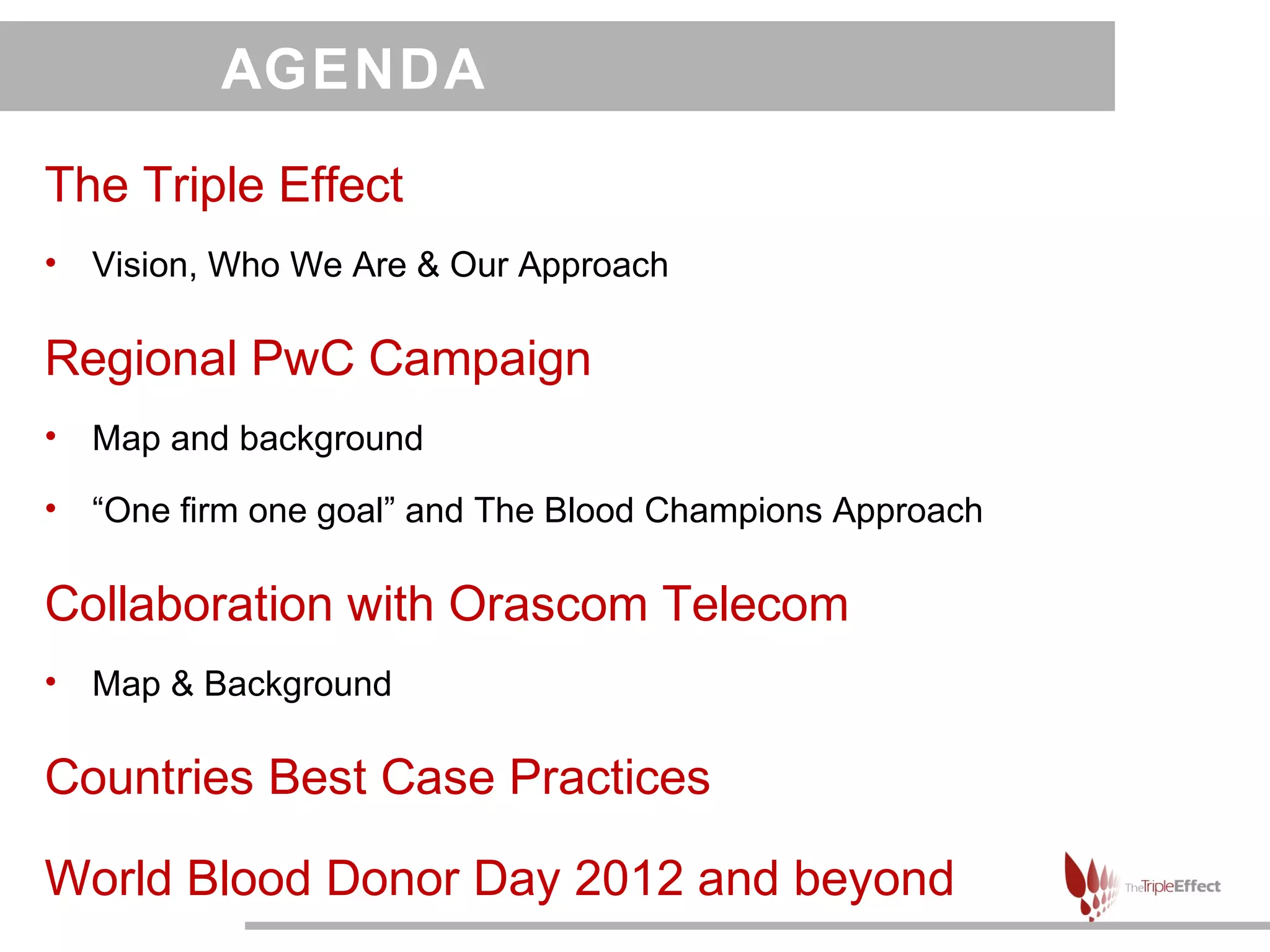 AGENDA

The Triple Effect
•   Vision, Who We Are & Our Approach

Regional PwC Campaign
•   Map and background
•   “One firm one goal” and The Blood Champions Approach

Collaboration with Orascom Telecom
•   Map & Background

Countries Best Case Practices

World Blood Donor Day 2012 and beyond
 